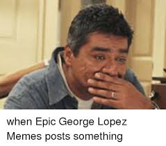 When Epic George Lopez Memes Posts Something George Lopez Meme On Me Me