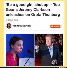 Femestella:greta thunberg slams politicians over inaction over climate change. Be A Good Girl Shut Up Top Gear S Jeremy Clarkson Unleashes On Greta Thunberg A Monika Barton Ifunny Top Gear Jeremy Clarkson Jeremy