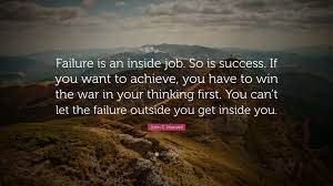 But the journey will never be as rewarding, and you probably won't. John C Maxwell Quote Failure Is An Inside Job So Is Success If You Want To Achieve You Have To Win The War In Your Thinking First You Can