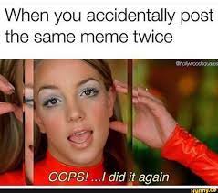 When You Accidentally Post The Same Meme Twice J Oops I Did It Again Meme Twice Memes Memes Twice