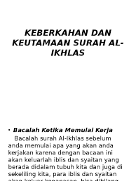 Dari abu salid al khanafi bahwasanya surat ini dinamakan surat al ikhlas artinya bersih atau lepas maka barang siapa yang membaca dan mengamalkannya mendatangkan semua hajat dengan cara bacalah surat al ikhlas sebanyak 1.000 kali setiap kali selesai shalat subuh dan magrib, kemudian. Keberkahan Dan Keutamaan Surah Al Ikhlas