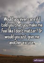 Would You Even Care If I Told You You Make Me Feel Like I Don T Matter Or Would You Just Give Me Another Excuse Give It To Me I Dont