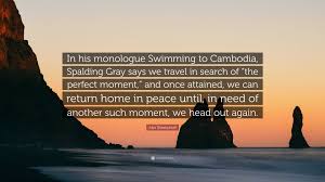 Alex Sheshunoff Quote: “In his monologue Swimming to Cambodia, Spalding  Gray says we travel in search of “the perfect moment,” and once...”