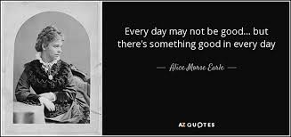 Each and every day has something good in itself. Alice Morse Earle Quote Every Day May Not Be Good But There S Something Good
