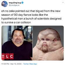 Happily ever after, which documents the ups and downs of past 90 day fiancé couples after their marriage; Oh No Zeke Pointed Out That Big Ed From The New Season Of 90 Day Fiance Looks Like The Hypothetical Man A Bunch Of Scientists Designed To Survive A Car Collision