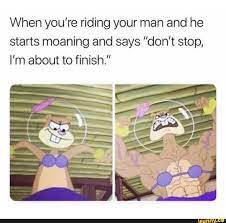 When you're riding your man and he starts moaning and says don't stop, I'm  about to finish. - iFunny