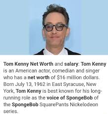 How old is tom kenny? Tom Kenny Net Worth And Salary Tom Kenny Is An American Actor Comedian And Singer Who Has A Net Worth Of 16 Million Dollars Born July 13 1962 In East Syracuse New
