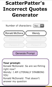 We've seen some people use this website scatterpatter's incorrect quotes generator to generate funny lil' prompts with jojo characters and screenshotting them. Scatterpatter S Incorrect Quotes Generator Number Of Characters I Two Ronald Mcdona Generate Prompt Your Prompt Ronald Mcdonald So Are We Flirting Right Now Wendy I Am Literally Stabbing You Ronald Mcdonald That