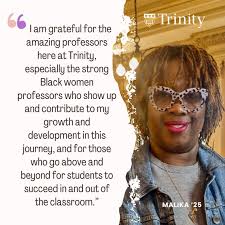 I am grateful for the amazing professors here at Trinity, especially the  strong Black women professors who show up and contribute to my growth and  development in this journey, and for those