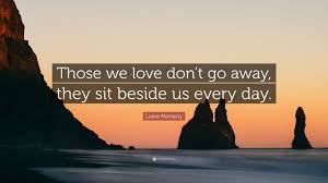 Those we love don't go away, they walk beside us every day. Liane Moriarty Quote Those We Love Don T Go Away They Sit Beside Us Every Day