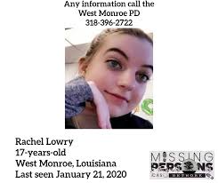 Rachel Lowry, 17 West Monroe, Louisiana Last seen January 21, 2020 Rachel  is described as 5' 6" tall, weighing 150lbs, with blue eyes and brown hair.  If you have any information call