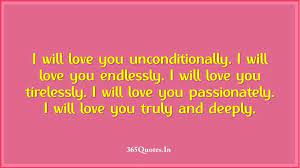 There is no pretending, i love you, and i will love you until i die, and if there is life after that, i'll love you then. I Will Love You Unconditionally I Will Love You Endlessly I Will Love You Tirelessly I Will Love You Passionately I Will Love You Truly And Deeply 365 Quotes