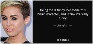 Discover miley cyrus famous and rare quotes. Miley Cyrus Quote Being Me Is Funny I Ve Made This Weird Character And