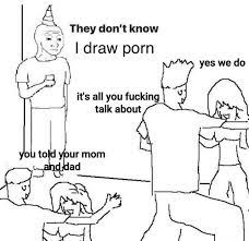 A They don't know I draw porn yes we do it's all you fucking talk about 