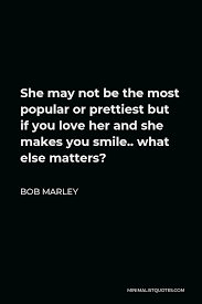 Bob Marley Quote She May Not Be The Most Popular Or Prettiest But If You Love Her And She Makes You Smile What Else Matters