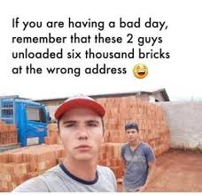 If You Are Having A Bad Day Remember That These 2 Guys Unloaded Six Thousand Bricks At The Wrong Address Popular Bad Day Humor Bad Day Meme Having A Bad Day