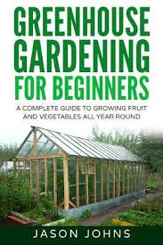 2 books in 1 book 1: Greenhouse Gardening A Beginners Guide To Growing Fruit And Vegetables All Year Round Jason Johns 9781539126195