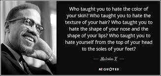I realized that i couldn't be anybody by begging the white man for malcolm x was a controversial leader, but he left behind a legacy of pride. Malcolm X Quote Who Taught You To Hate The Color Of Your Skin