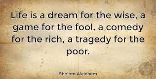 Life Is A Dream For The Wise A Game For The Fool A Comedy For The Rich A Tragedy For The Poor Sholom Aleichem Life Wise The Fool