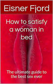How To Satisfy A Woman In Bed: The Ultimate Guide To The Best Sex Ever By  Eisner Fjord