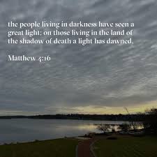 the people living in darkness have seen a great light; on those living in  the land of the shadow of death a light has dawned. Matthew 4:16