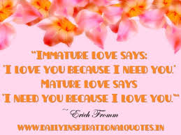 I love you for the part of me that you bring out. roy croft i never loved you any more than i do, right this second. Immature Love Says I Love You Because I Need You Mature Love Says I Need You Because I Love You Erich Fromm Love Quotes
