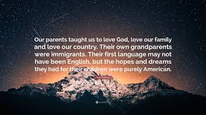 Family.one of god's greatest masterpieces. Martin O Malley Quote Our Parents Taught Us To Love God Love Our Family And Love Our Country Their Own Grandparents Were Immigrants Their F