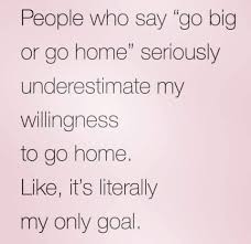 People Who Say Go Big Or Go Home Seriously Underestimate My Willingness To Go Home Like It S Literally My Only Goa I Love To Laugh Funny Quotes Relatable