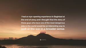 Tonight was definitely an eye opener, but a reminder of how i use to be & why. Mark Boal Quote I Had An Eye Opening Experience In Baghdad At The End Of 2004 And I Thought That The Story Of These Guys Who Have One Of