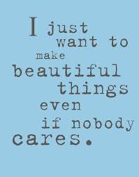 I Just Want To Make Beautiful Things Even If Nobody Cares Creativity Quotes Inspirational Quotes Artist Quotes