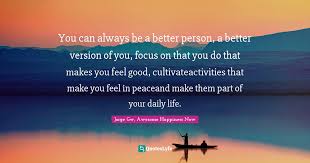 Here are some of my favorites that have helped me become a better person every. You Can Always Be A Better Person A Better Version Of You Focus On T Quote By Jorge Gw Awesome Happiness Now Quoteslyfe