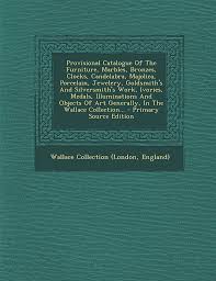 Provisional Catalogue Of The Furniture, Marbles, Bronzes, Clocks,  Candelabra, Majolica, Porcelain, Jewelery, Goldsmith's And Silversmith's  Work, ... Wallace Collection...