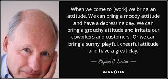 Stephen C. Lundin Quote: When We Come To [Work] We Bring An Attitude. We...