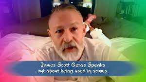 James Scott Geras Speaks out He is telling you about being used in scams...  it isn't him if you think you are talking to his pictures ! PLEASE, RESPECT  THE MAN'S PRIVACY