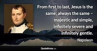 Discover napoleon bonaparte famous and rare quotes. From First To Last Jesus Is The Same Always The Same Majestic And Simple Infinitely Sever