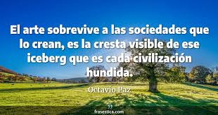 Son muchas las frases de octavio paz que han pasado a la historia, tanto por la lucidez de pensamiento que expresan como por la fabulosa poética con que están elaboradas. Octavio Paz Frase El Arte Sobrevive A Las Sociedades Que Lo Crean Es La Cresta Visible