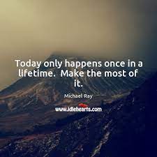 Today Only Happens Once In A Lifetime Make The Most Of It Idlehearts