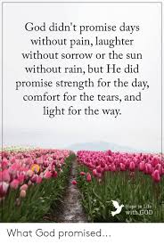 It's all true, the quote gave me goosebumps because when i read it i. God Didn T Promise Days Without Pain Laughter Without Sorrow Or The Sun Without Rain But He Did Promise Strength For The Day Comfort For The Tears And Light For The Way Hope