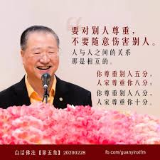 要对别人尊重 不要随意伤害别人 人与人之间的关系那是相互的 你尊重别人五分 人家尊重你八分 你尊重别人八分 人家尊重你十分 所以你想让别人尊重你 学会先用尊重的姿态对待别人 有时候不当心的一个藐视 轻视别人 别人也会很快地反馈于你的身上 白话佛法