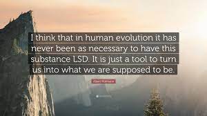 Evolution of mankind is paralleled by the increase and expansion of consciousness. Albert Hofmann Quote I Think That In Human Evolution It Has Never Been As Necessary To Have This Substance Lsd It Is Just A Tool To Turn Us