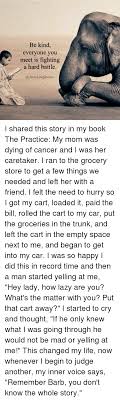 Be Kind Everyone You Meet Is Fighting A Hard Battle I Shared This Story In My Book The Practice My Mom Was Dying Of Cancer And I Was Her Caretaker I Ran