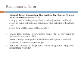 Remote sensing systems based on electronic radiation detectors are not obviously image generating systems, that is, the result is not an image, but rather a set radiometric correction is the correction of radiometric errors due to sensor specific errors and to the atmospheric condition during recording. Radiometric And Geometric Errors Ppt Video Online Download