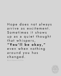 Hope is not always loud. It doesn't always burst into your life with  clarity or excitement. Sometimes it slips in gently, almost unnoticed, on  the days when you feel the most overwhelmed.