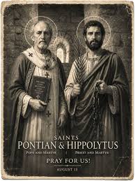 STS. PONTIAN AND HIPPOLYTUS (c. 2nd century–235 AD) were prominent  Christians of third-century Rome. Pontian served as pope from 230 to 235,  while Hippolytus was a learned priest and theologian who had
