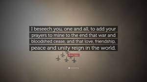 Maybe you would like to learn more about one of these? Abdu L Baha Quote I Beseech You One And All To Add Your Prayers To Mine To The End That War And Bloodshed Cease And That Love Friendsh