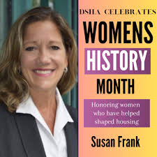 Susan Frank has worked in the affordable housing industry for over 25  years. From 1993 to 2000, Susan Frank worked as Executive Director of the  DSHA. She served as a Member of