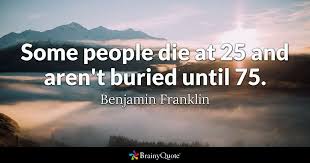 If humans manage to leave earth before that time, and are still able to. Benjamin Franklin Some People Die At 25 And Aren T