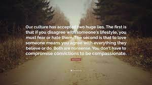 Current quotes, historic quotes, movie quotes, song lyric quotes, game quotes, book quotes, tv quotes or just your own personal gem of wisdom. Rick Warren Quote Our Culture Has Accepted Two Huge Lies The First Is That If You Disagree With Someone S Lifestyle You Must Fear Or Hat