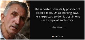 Jim Bishop quote: The reporter is the daily prisoner of clocked facts. On...