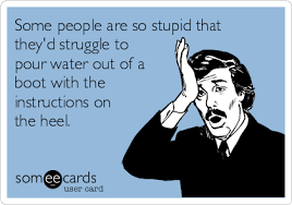 Dumb people like trump think they're super smart, because they are so spectacularly stupid, they don't even know how much stuff they don't know. Some People Are So Stupid That They D Struggle To Pour Water Out Of A Boot With The Instructions On The Heel Cry For Help Ecard